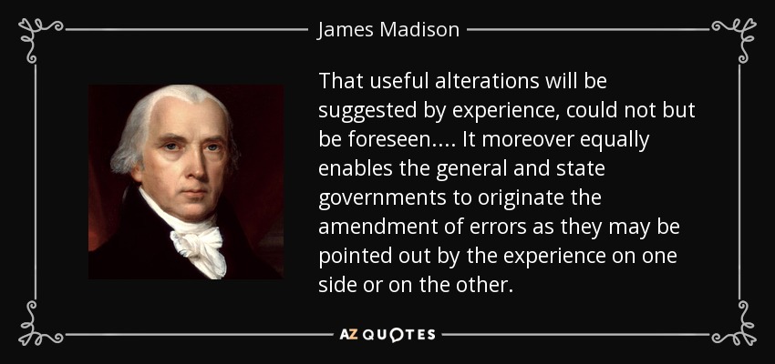 That useful alterations will be suggested by experience, could not but be foreseen . . . . It moreover equally enables the general and state governments to originate the amendment of errors as they may be pointed out by the experience on one side or on the other. - James Madison