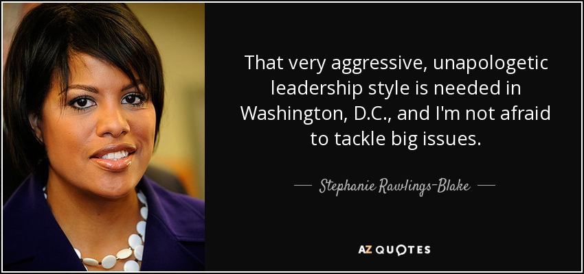 That very aggressive, unapologetic leadership style is needed in Washington, D.C., and I'm not afraid to tackle big issues. - Stephanie Rawlings-Blake