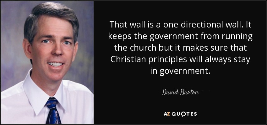 That wall is a one directional wall. It keeps the government from running the church but it makes sure that Christian principles will always stay in government. - David Barton