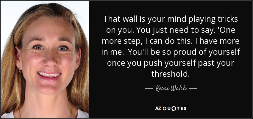 That wall is your mind playing tricks on you. You just need to say, 'One more step, I can do this. I have more in me.' You'll be so proud of yourself once you push yourself past your threshold. - Kerri Walsh