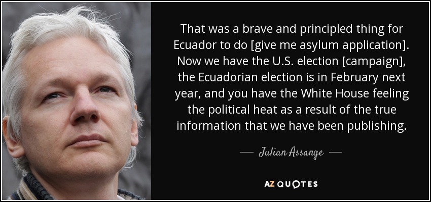 That was a brave and principled thing for Ecuador to do [give me asylum application]. Now we have the U.S. election [campaign], the Ecuadorian election is in February next year, and you have the White House feeling the political heat as a result of the true information that we have been publishing. - Julian Assange