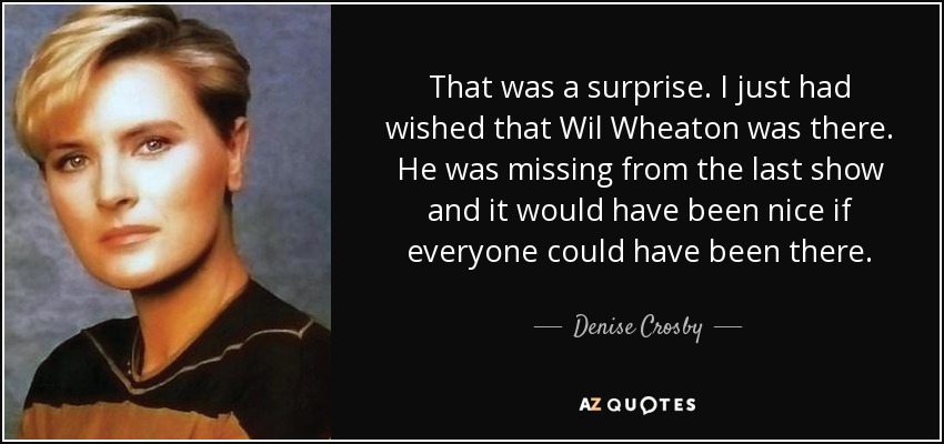 That was a surprise. I just had wished that Wil Wheaton was there. He was missing from the last show and it would have been nice if everyone could have been there. - Denise Crosby