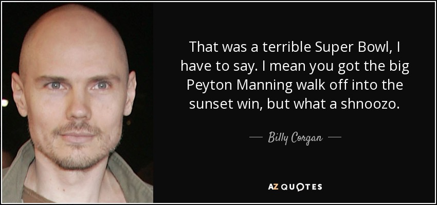 That was a terrible Super Bowl, I have to say. I mean you got the big Peyton Manning walk off into the sunset win, but what a shnoozo. - Billy Corgan