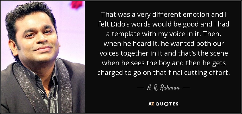 That was a very different emotion and I felt Dido's words would be good and I had a template with my voice in it. Then, when he heard it, he wanted both our voices together in it and that's the scene when he sees the boy and then he gets charged to go on that final cutting effort. - A. R. Rahman
