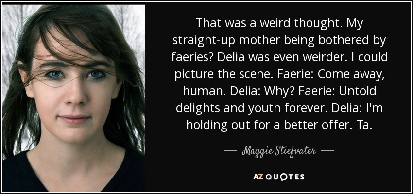That was a weird thought. My straight-up mother being bothered by faeries? Delia was even weirder. I could picture the scene. Faerie: Come away, human. Delia: Why? Faerie: Untold delights and youth forever. Delia: I'm holding out for a better offer. Ta. - Maggie Stiefvater