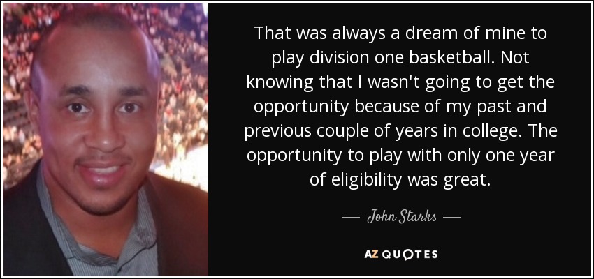 That was always a dream of mine to play division one basketball. Not knowing that I wasn't going to get the opportunity because of my past and previous couple of years in college. The opportunity to play with only one year of eligibility was great. - John Starks