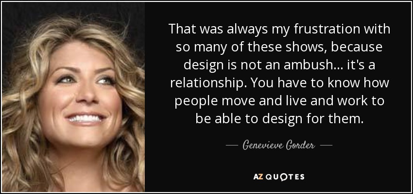 That was always my frustration with so many of these shows, because design is not an ambush... it's a relationship. You have to know how people move and live and work to be able to design for them. - Genevieve Gorder