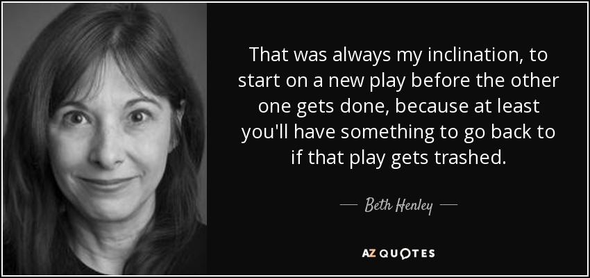 That was always my inclination, to start on a new play before the other one gets done, because at least you'll have something to go back to if that play gets trashed. - Beth Henley