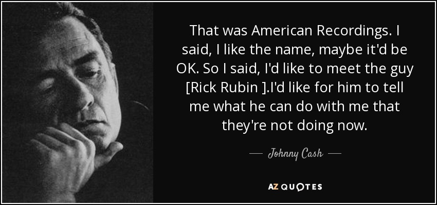 That was American Recordings. I said, I like the name, maybe it'd be OK. So I said, I'd like to meet the guy [Rick Rubin ].I'd like for him to tell me what he can do with me that they're not doing now. - Johnny Cash
