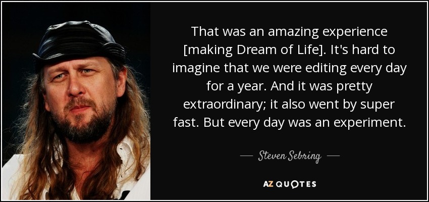 That was an amazing experience [making Dream of Life]. It's hard to imagine that we were editing every day for a year. And it was pretty extraordinary; it also went by super fast. But every day was an experiment. - Steven Sebring