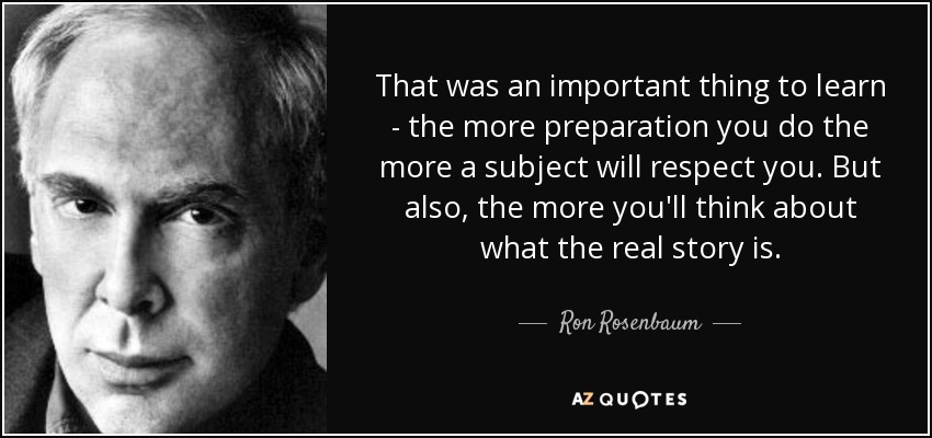 That was an important thing to learn - the more preparation you do the more a subject will respect you. But also, the more you'll think about what the real story is. - Ron Rosenbaum