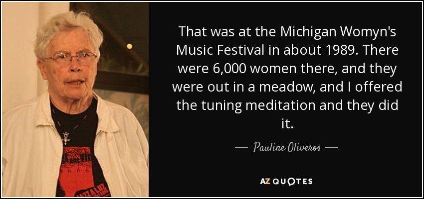 That was at the Michigan Womyn's Music Festival in about 1989. There were 6,000 women there, and they were out in a meadow, and I offered the tuning meditation and they did it. - Pauline Oliveros