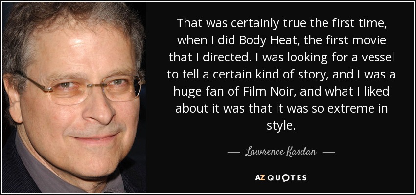 That was certainly true the first time, when I did Body Heat, the first movie that I directed. I was looking for a vessel to tell a certain kind of story, and I was a huge fan of Film Noir, and what I liked about it was that it was so extreme in style. - Lawrence Kasdan