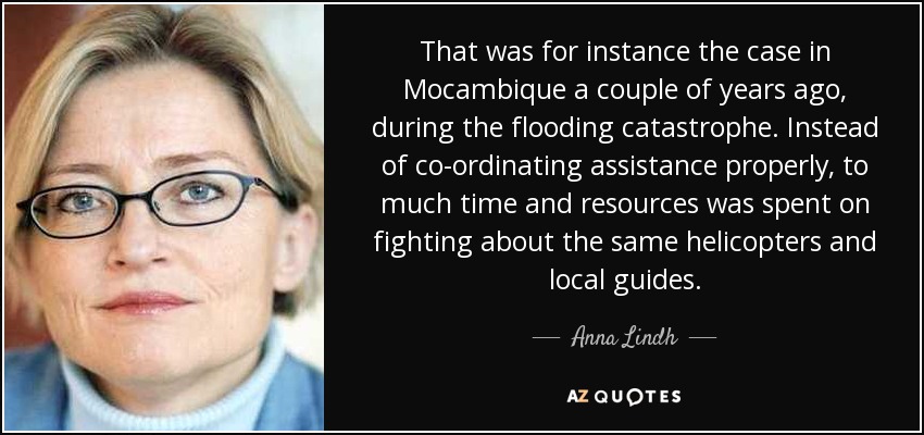 That was for instance the case in Mocambique a couple of years ago, during the flooding catastrophe. Instead of co-ordinating assistance properly, to much time and resources was spent on fighting about the same helicopters and local guides. - Anna Lindh
