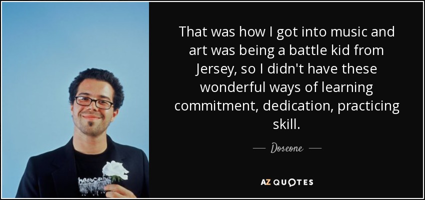 That was how I got into music and art was being a battle kid from Jersey, so I didn't have these wonderful ways of learning commitment, dedication, practicing skill. - Doseone