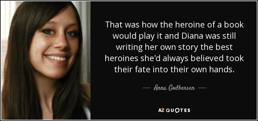 That was how the heroine of a book would play it and Diana was still writing her own story the best heroines she'd always believed took their fate into their own hands. - Anna Godbersen