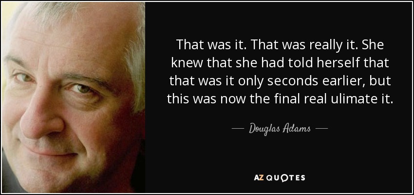 That was it. That was really it. She knew that she had told herself that that was it only seconds earlier, but this was now the final real ulimate it. - Douglas Adams