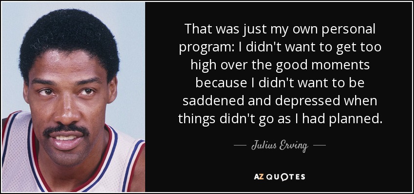 That was just my own personal program: I didn't want to get too high over the good moments because I didn't want to be saddened and depressed when things didn't go as I had planned. - Julius Erving