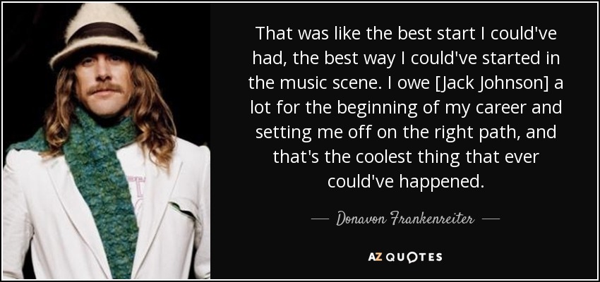 That was like the best start I could've had, the best way I could've started in the music scene. I owe [Jack Johnson] a lot for the beginning of my career and setting me off on the right path, and that's the coolest thing that ever could've happened. - Donavon Frankenreiter