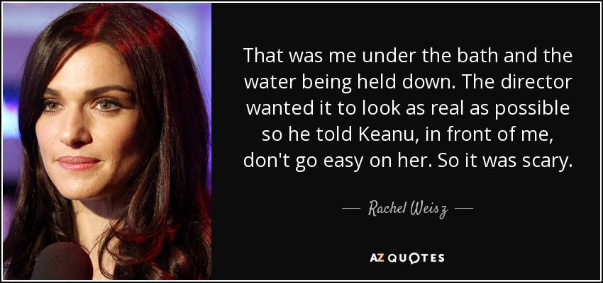 That was me under the bath and the water being held down. The director wanted it to look as real as possible so he told Keanu, in front of me, don't go easy on her. So it was scary. - Rachel Weisz