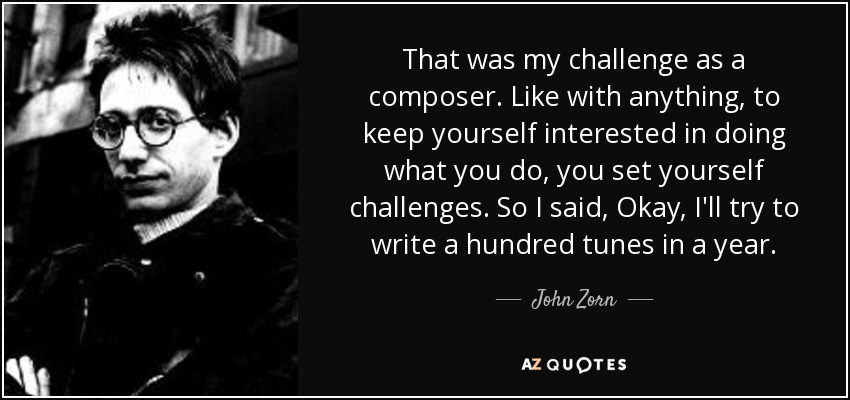 That was my challenge as a composer. Like with anything, to keep yourself interested in doing what you do, you set yourself challenges. So I said, Okay, I'll try to write a hundred tunes in a year. - John Zorn