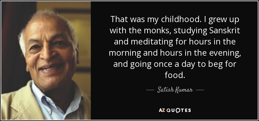 That was my childhood. I grew up with the monks, studying Sanskrit and meditating for hours in the morning and hours in the evening, and going once a day to beg for food. - Satish Kumar