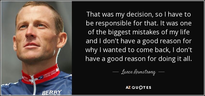 That was my decision, so I have to be responsible for that. It was one of the biggest mistakes of my life and I don't have a good reason for why I wanted to come back, I don't have a good reason for doing it all. - Lance Armstrong
