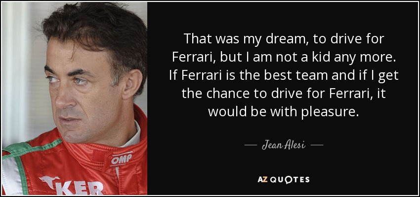 That was my dream, to drive for Ferrari, but I am not a kid any more. If Ferrari is the best team and if I get the chance to drive for Ferrari, it would be with pleasure. - Jean Alesi