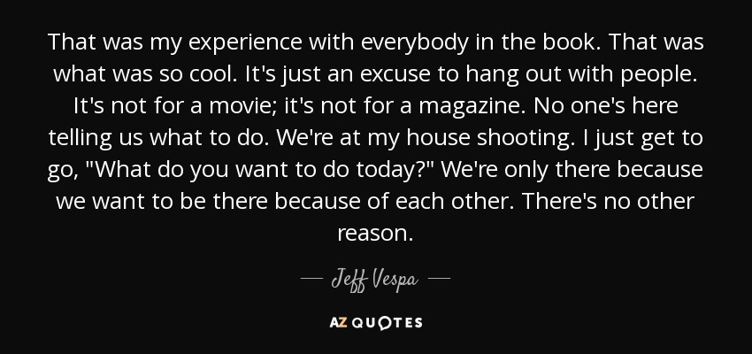 That was my experience with everybody in the book. That was what was so cool. It's just an excuse to hang out with people. It's not for a movie; it's not for a magazine. No one's here telling us what to do. We're at my house shooting. I just get to go, 