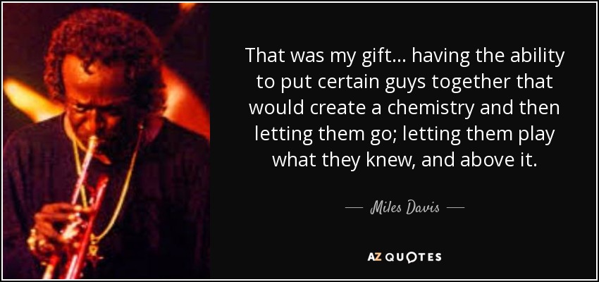 That was my gift . . . having the ability to put certain guys together that would create a chemistry and then letting them go; letting them play what they knew, and above it. - Miles Davis