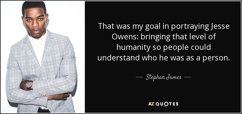 That was my goal in portraying Jesse Owens: bringing that level of humanity so people could understand who he was as a person. - Stephan James