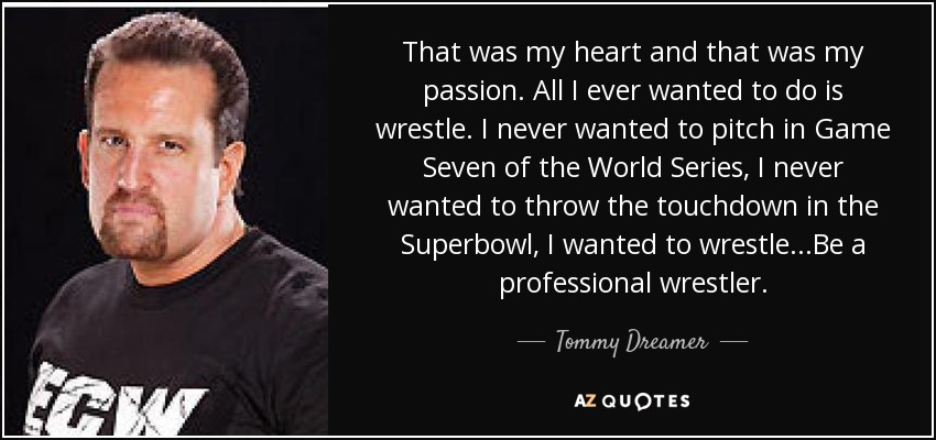 That was my heart and that was my passion. All I ever wanted to do is wrestle. I never wanted to pitch in Game Seven of the World Series, I never wanted to throw the touchdown in the Superbowl, I wanted to wrestle...Be a professional wrestler. - Tommy Dreamer