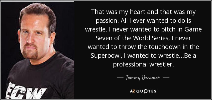 That was my heart and that was my passion. All I ever wanted to do is wrestle. I never wanted to pitch in Game Seven of the World Series, I never wanted to throw the touchdown in the Superbowl, I wanted to wrestle...Be a professional wrestler. - Tommy Dreamer
