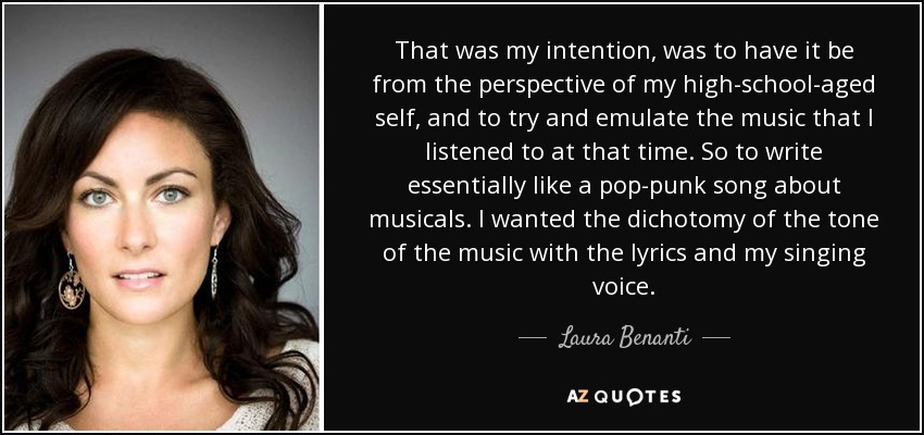 That was my intention, was to have it be from the perspective of my high-school-aged self, and to try and emulate the music that I listened to at that time. So to write essentially like a pop-punk song about musicals. I wanted the dichotomy of the tone of the music with the lyrics and my singing voice. - Laura Benanti