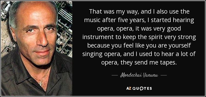 That was my way, and I also use the music after five years, I started hearing opera, opera, it was very good instrument to keep the spirit very strong because you feel like you are yourself singing opera, and I used to hear a lot of opera, they send me tapes. - Mordechai Vanunu