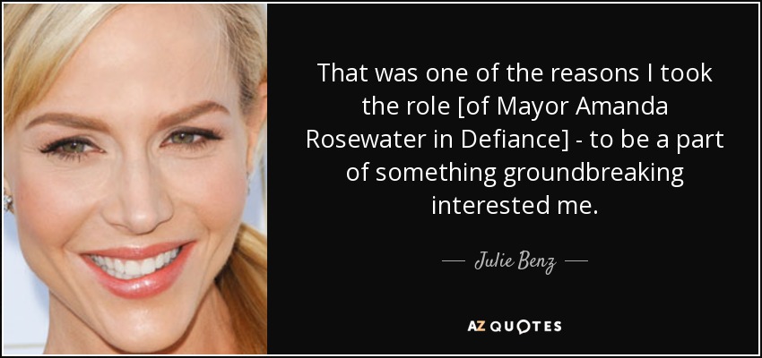 That was one of the reasons I took the role [of Mayor Amanda Rosewater in Defiance] - to be a part of something groundbreaking interested me. - Julie Benz