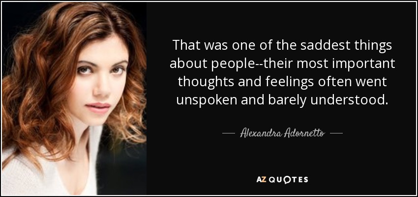 That was one of the saddest things about people--their most important thoughts and feelings often went unspoken and barely understood. - Alexandra Adornetto