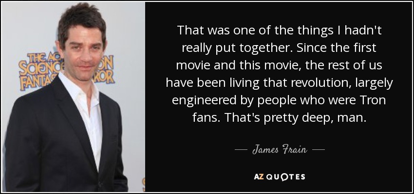 That was one of the things I hadn't really put together. Since the first movie and this movie, the rest of us have been living that revolution, largely engineered by people who were Tron fans. That's pretty deep, man. - James Frain