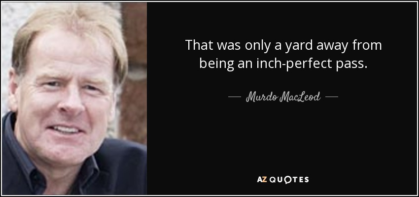 That was only a yard away from being an inch-perfect pass. - Murdo MacLeod