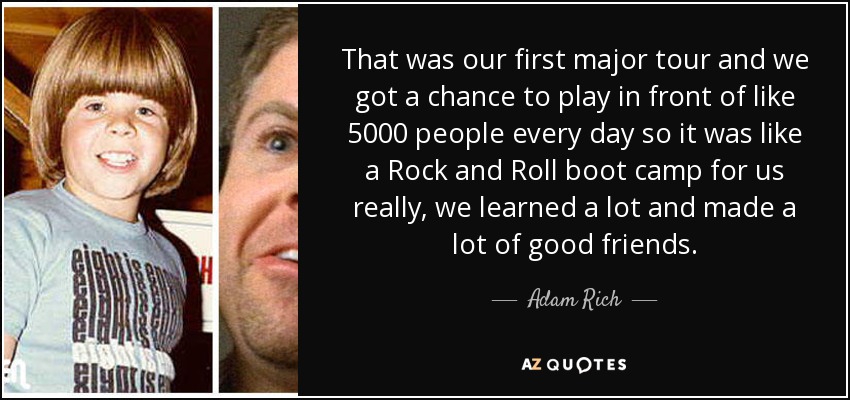 That was our first major tour and we got a chance to play in front of like 5000 people every day so it was like a Rock and Roll boot camp for us really, we learned a lot and made a lot of good friends. - Adam Rich