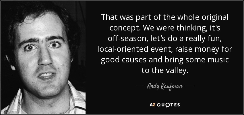 That was part of the whole original concept. We were thinking, it's off-season, let's do a really fun, local-oriented event, raise money for good causes and bring some music to the valley. - Andy Kaufman