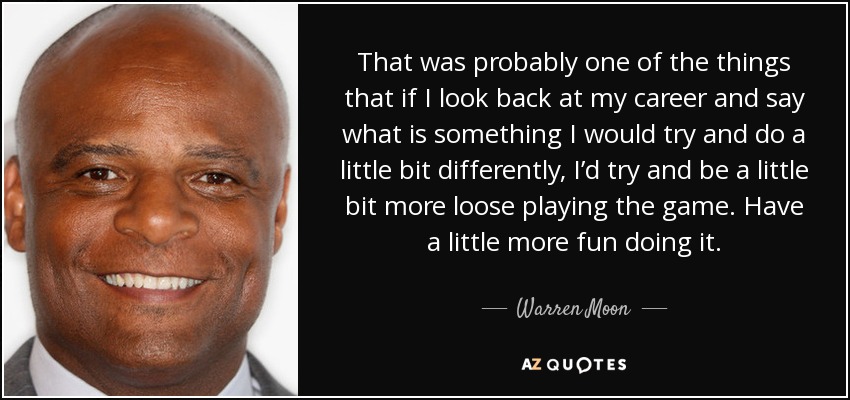 That was probably one of the things that if I look back at my career and say what is something I would try and do a little bit differently, I’d try and be a little bit more loose playing the game. Have a little more fun doing it. - Warren Moon