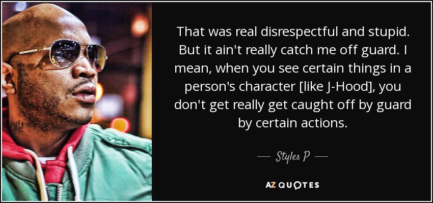 That was real disrespectful and stupid. But it ain't really catch me off guard. I mean, when you see certain things in a person's character [like J-Hood], you don't get really get caught off by guard by certain actions. - Styles P