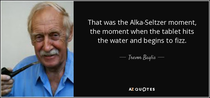 That was the Alka-Seltzer moment, the moment when the tablet hits the water and begins to fizz. - Trevor Baylis