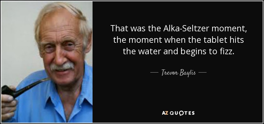 That was the Alka-Seltzer moment, the moment when the tablet hits the water and begins to fizz. - Trevor Baylis