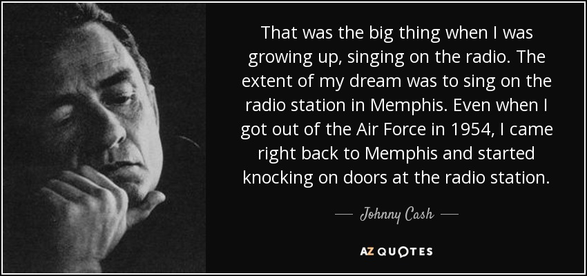That was the big thing when I was growing up, singing on the radio. The extent of my dream was to sing on the radio station in Memphis. Even when I got out of the Air Force in 1954, I came right back to Memphis and started knocking on doors at the radio station. - Johnny Cash