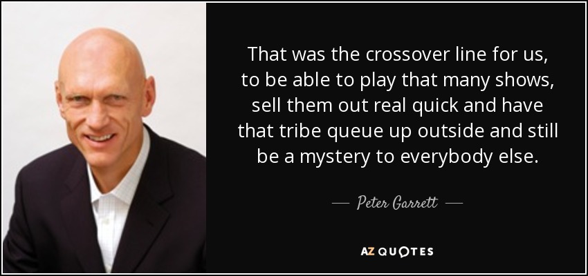 That was the crossover line for us, to be able to play that many shows, sell them out real quick and have that tribe queue up outside and still be a mystery to everybody else. - Peter Garrett