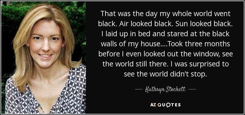 That was the day my whole world went black. Air looked black. Sun looked black. I laid up in bed and stared at the black walls of my house….Took three months before I even looked out the window, see the world still there. I was surprised to see the world didn’t stop. - Kathryn Stockett