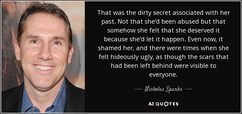 That was the dirty secret associated with her past. Not that she'd been abused but that somehow she felt that she deserved it because she'd let it happen. Even now, it shamed her, and there were times when she felt hideously ugly, as though the scars that had been left behind were visible to everyone. - Nicholas Sparks