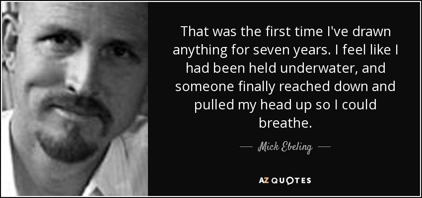 That was the first time I've drawn anything for seven years. I feel like I had been held underwater, and someone finally reached down and pulled my head up so I could breathe. - Mick Ebeling